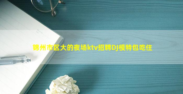 锦州市区大的夜场ktv招聘DJ模特包吃住